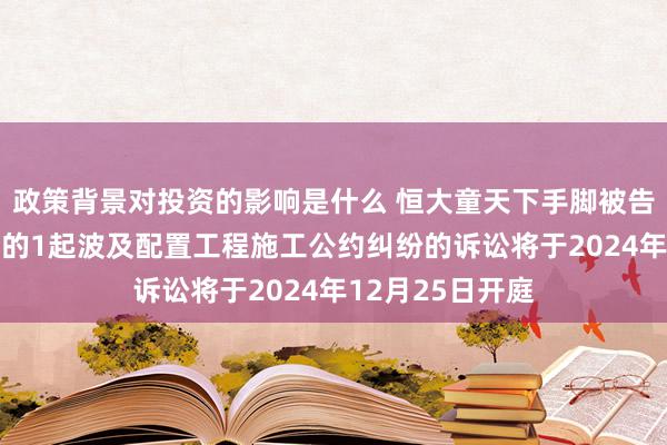 政策背景对投资的影响是什么 恒大童天下手脚被告/被上诉东谈主的1起波及配置工程施工公约纠纷的诉讼将于2024年12月25日开庭