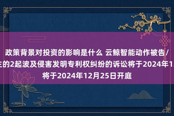 政策背景对投资的影响是什么 云鲸智能动作被告/被上诉东谈主的2起波及侵害发明专利权纠纷的诉讼将于2024年12月25日开庭