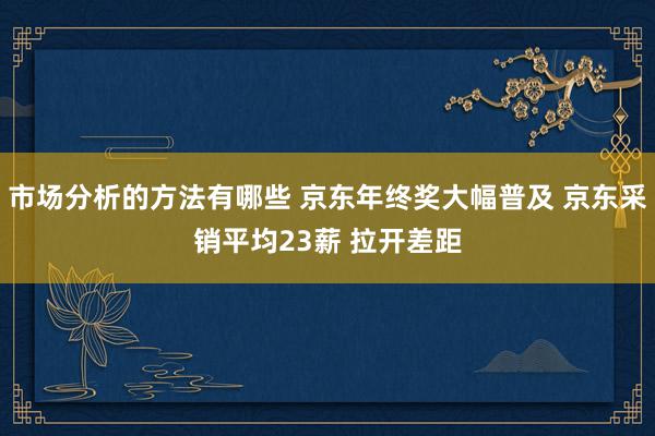 市场分析的方法有哪些 京东年终奖大幅普及 京东采销平均23薪 拉开差距