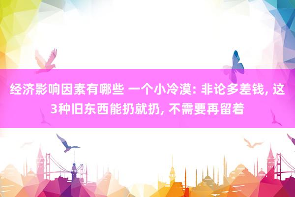 经济影响因素有哪些 一个小冷漠: 非论多差钱, 这3种旧东西能扔就扔, 不需要再留着