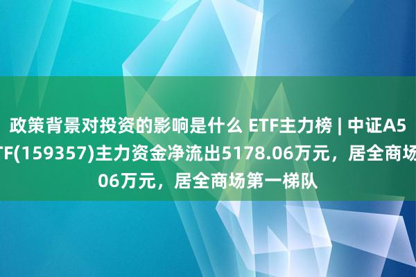 政策背景对投资的影响是什么 ETF主力榜 | 中证A500指数ETF(159357)主力资金净流出5178.06万元，居全商场第一梯队