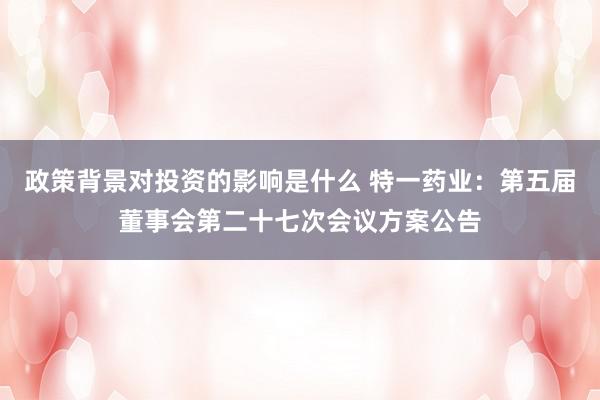 政策背景对投资的影响是什么 特一药业：第五届董事会第二十七次会议方案公告