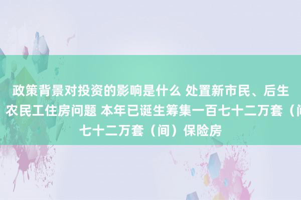 政策背景对投资的影响是什么 处置新市民、后生东说念主、农民工住房问题 本年已诞生筹集一百七十二万套（间）保险房