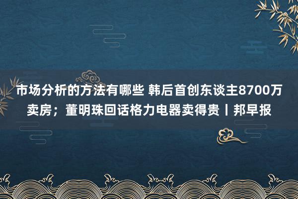 市场分析的方法有哪些 韩后首创东谈主8700万卖房；董明珠回话格力电器卖得贵丨邦早报