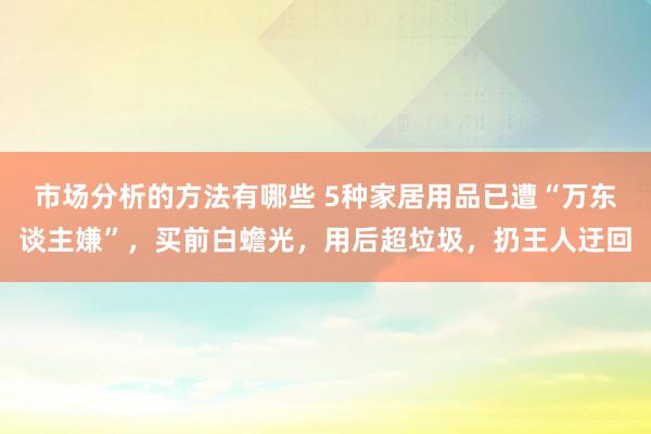 市场分析的方法有哪些 5种家居用品已遭“万东谈主嫌”，买前白蟾光，用后超垃圾，扔王人迂回