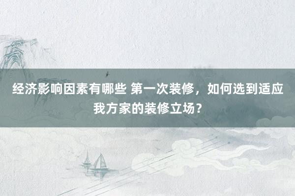 经济影响因素有哪些 第一次装修，如何选到适应我方家的装修立场？