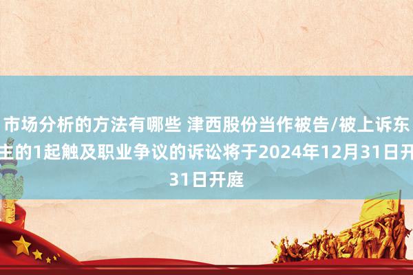 市场分析的方法有哪些 津西股份当作被告/被上诉东谈主的1起触及职业争议的诉讼将于2024年12月31日开庭