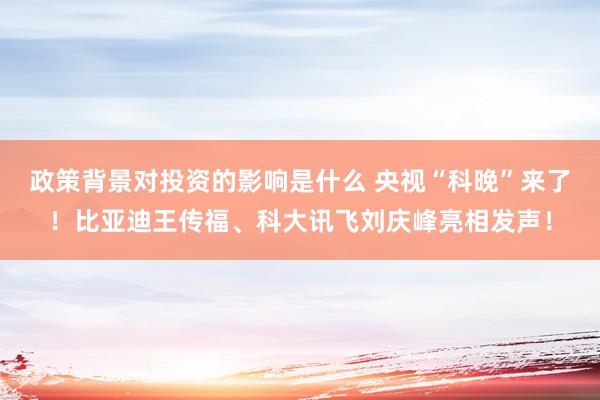 政策背景对投资的影响是什么 央视“科晚”来了！比亚迪王传福、科大讯飞刘庆峰亮相发声！