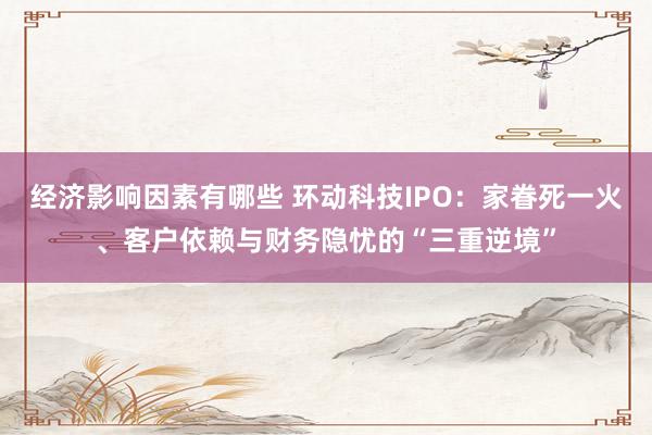 经济影响因素有哪些 环动科技IPO：家眷死一火、客户依赖与财务隐忧的“三重逆境”