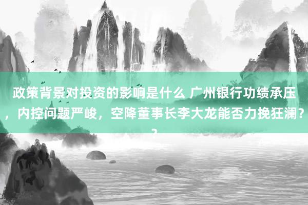 政策背景对投资的影响是什么 广州银行功绩承压，内控问题严峻，空降董事长李大龙能否力挽狂澜？