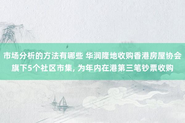 市场分析的方法有哪些 华润隆地收购香港房屋协会旗下5个社区市集, 为年内在港第三笔钞票收购