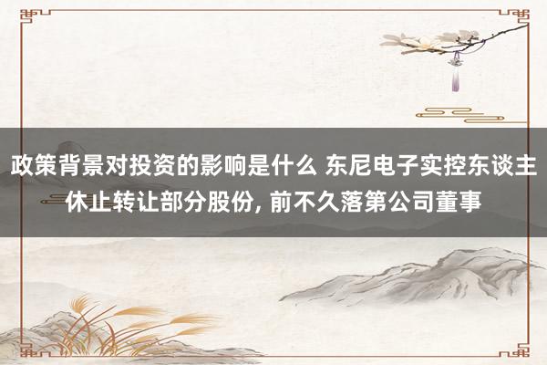 政策背景对投资的影响是什么 东尼电子实控东谈主休止转让部分股份, 前不久落第公司董事