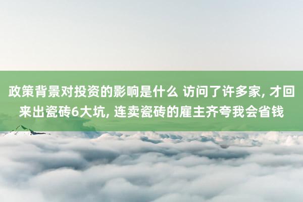 政策背景对投资的影响是什么 访问了许多家, 才回来出瓷砖6大坑, 连卖瓷砖的雇主齐夸我会省钱