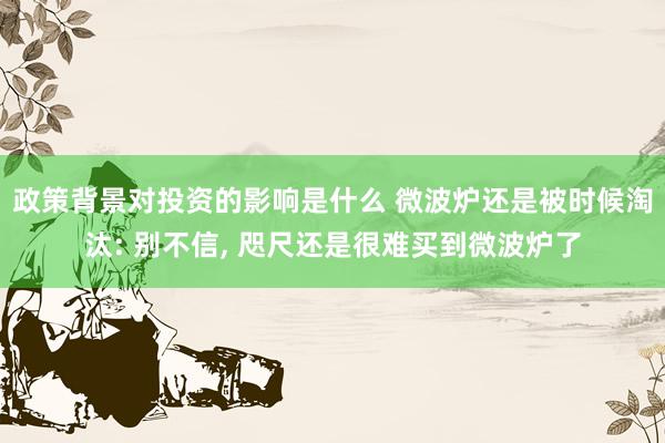 政策背景对投资的影响是什么 微波炉还是被时候淘汰: 别不信, 咫尺还是很难买到微波炉了