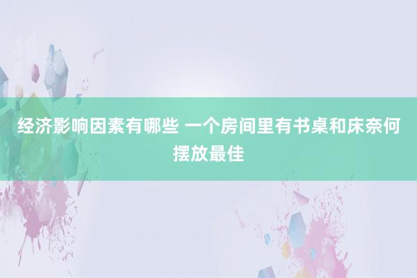 经济影响因素有哪些 一个房间里有书桌和床奈何摆放最佳