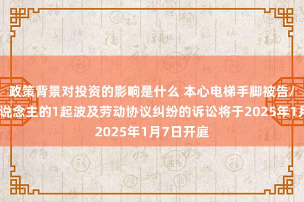 政策背景对投资的影响是什么 本心电梯手脚被告/被上诉东说念主的1起波及劳动协议纠纷的诉讼将于2025年1月7日开庭