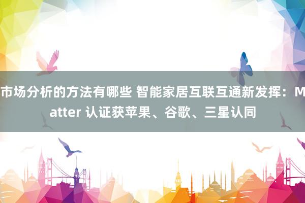 市场分析的方法有哪些 智能家居互联互通新发挥：Matter 认证获苹果、谷歌、三星认同