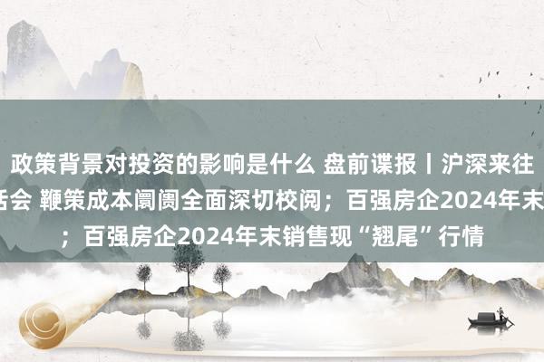 政策背景对投资的影响是什么 盘前谍报丨沪深来往所召开外资机构茶话会 鞭策成本阛阓全面深切校阅；百强房企2024年末销售现“翘尾”行情