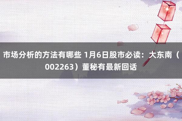 市场分析的方法有哪些 1月6日股市必读：大东南（002263）董秘有最新回话