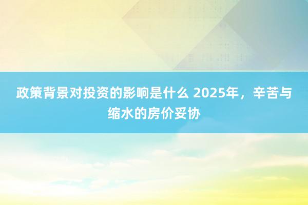 政策背景对投资的影响是什么 2025年，辛苦与缩水的房价妥协