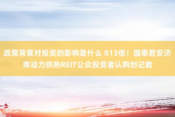 政策背景对投资的影响是什么 813倍！国泰君安济南动力供热REIT公众投资者认购创记载