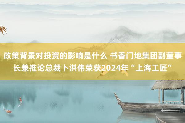 政策背景对投资的影响是什么 书香门地集团副董事长兼推论总裁卜洪伟荣获2024年“上海工匠”