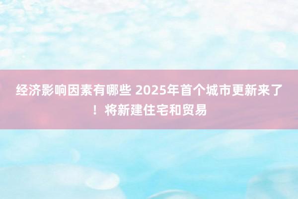 经济影响因素有哪些 2025年首个城市更新来了！将新建住宅和贸易