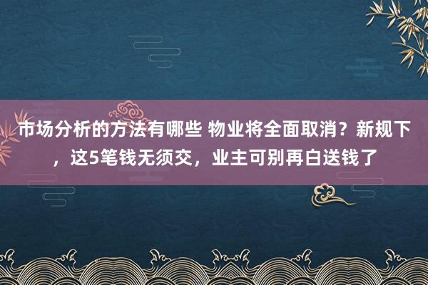 市场分析的方法有哪些 物业将全面取消？新规下，这5笔钱无须交，业主可别再白送钱了