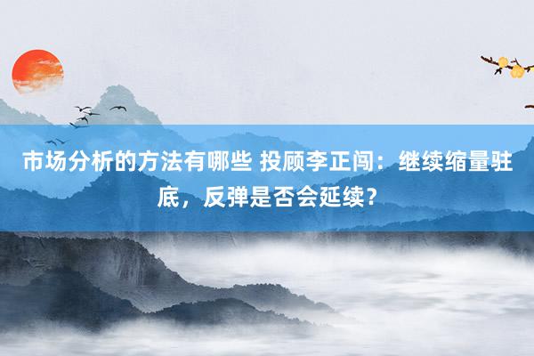 市场分析的方法有哪些 投顾李正闯：继续缩量驻底，反弹是否会延续？