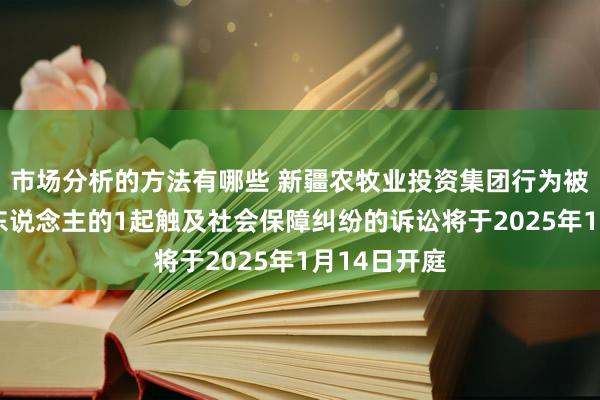 市场分析的方法有哪些 新疆农牧业投资集团行为被告/被上诉东说念主的1起触及社会保障纠纷的诉讼将于2025年1月14日开庭