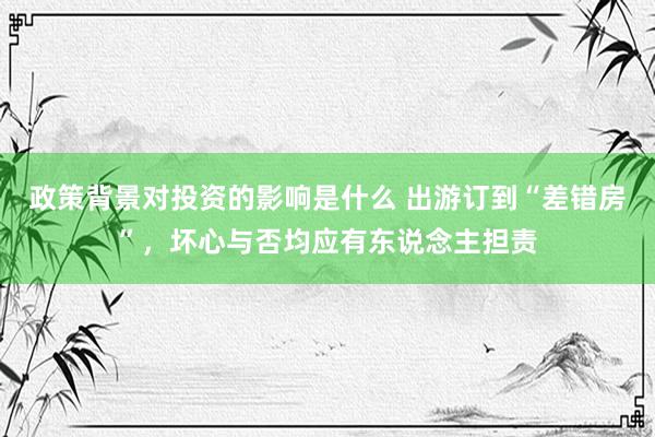 政策背景对投资的影响是什么 出游订到“差错房”，坏心与否均应有东说念主担责