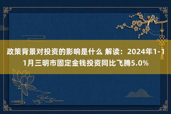 政策背景对投资的影响是什么 解读：2024年1-11月三明市固定金钱投资同比飞腾5.0%