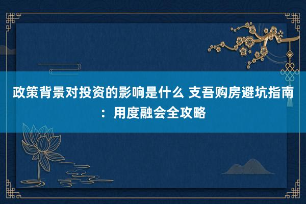 政策背景对投资的影响是什么 支吾购房避坑指南：用度融会全攻略