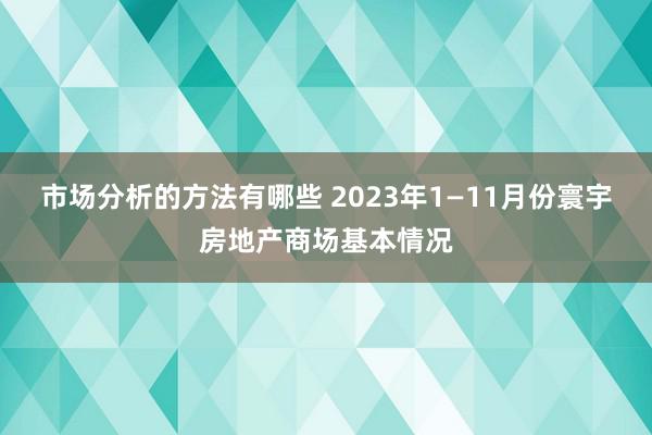 市场分析的方法有哪些 2023年1—11月份寰宇房地产商场基本情况