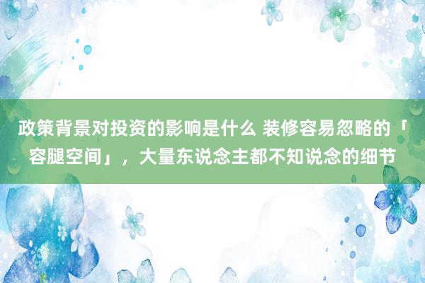 政策背景对投资的影响是什么 装修容易忽略的「容腿空间」，大量东说念主都不知说念的细节