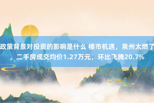 政策背景对投资的影响是什么 楼市机遇，泉州太燃了，二手房成交均价1.27万元，环比飞腾20.7%