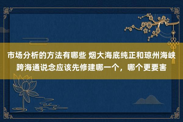 市场分析的方法有哪些 烟大海底纯正和琼州海峡跨海通说念应该先修建哪一个，哪个更要害