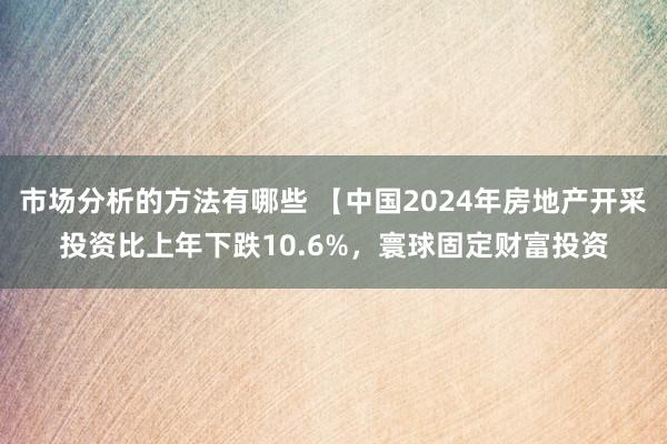 市场分析的方法有哪些 【中国2024年房地产开采投资比上年下跌10.6%，寰球固定财富投资