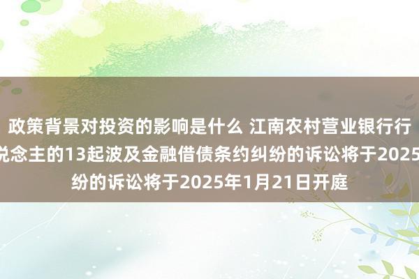 政策背景对投资的影响是什么 江南农村营业银行行为原告/上诉东说念主的13起波及金融借债条约纠纷的诉讼将于2025年1月21日开庭