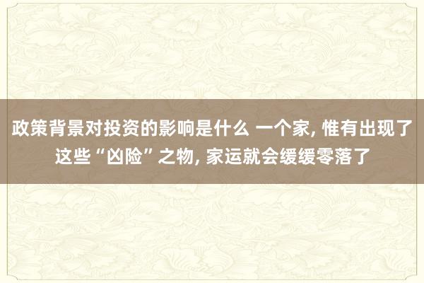 政策背景对投资的影响是什么 一个家, 惟有出现了这些“凶险”之物, 家运就会缓缓零落了