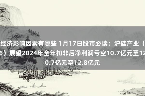 经济影响因素有哪些 1月17日股市必读：沪硅产业（688126）展望2024年全年扣非后净利润亏空10.7亿元至12.8亿元