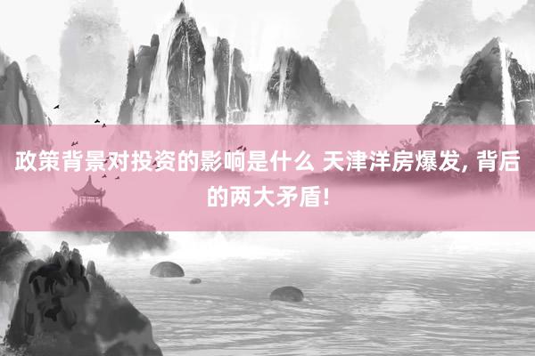 政策背景对投资的影响是什么 天津洋房爆发, 背后的两大矛盾!