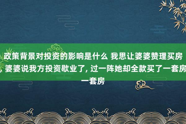 政策背景对投资的影响是什么 我思让婆婆赞理买房, 婆婆说我方投资歇业了, 过一阵她却全款买了一套房