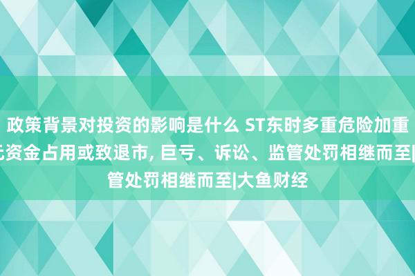 政策背景对投资的影响是什么 ST东时多重危险加重: 2.2亿元资金占用或致退市, 巨亏、诉讼、监管处罚相继而至|大鱼财经