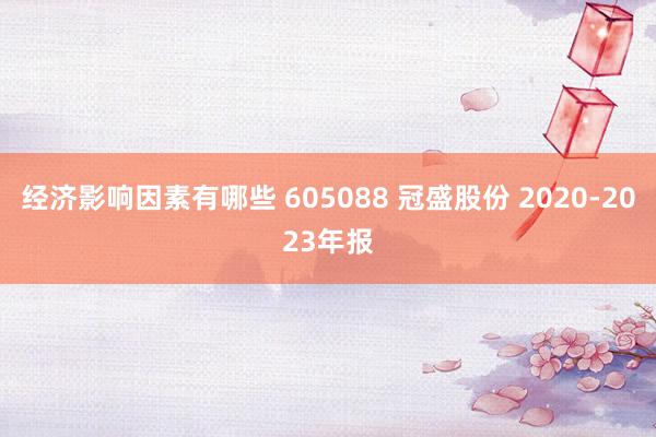 经济影响因素有哪些 605088 冠盛股份 2020-2023年报