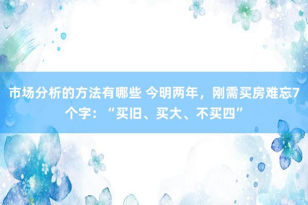 市场分析的方法有哪些 今明两年，刚需买房难忘7个字：“买旧、买大、不买四”