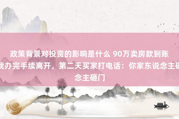 政策背景对投资的影响是什么 90万卖房款到账，我办完手续离开，第二天买家打电话：你家东说念主砸门