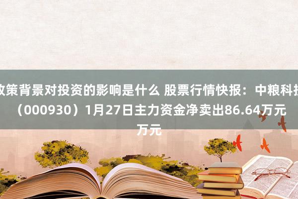 政策背景对投资的影响是什么 股票行情快报：中粮科技（000930）1月27日主力资金净卖出86.64万元