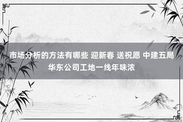 市场分析的方法有哪些 迎新春 送祝愿 中建五局华东公司工地一线年味浓