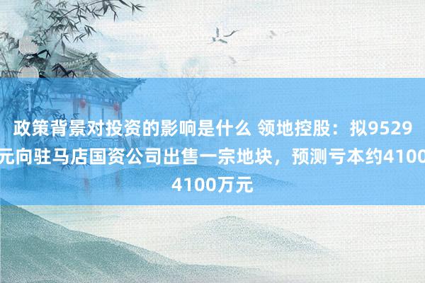 政策背景对投资的影响是什么 领地控股：拟9529.7万元向驻马店国资公司出售一宗地块，预测亏本约4100万元